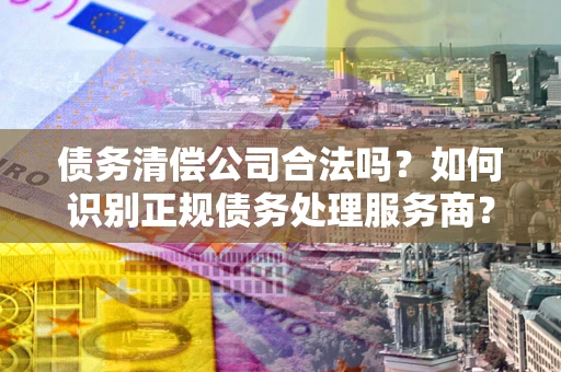 北京债务清偿公司合法吗？如何识别正规债务处理服务商？