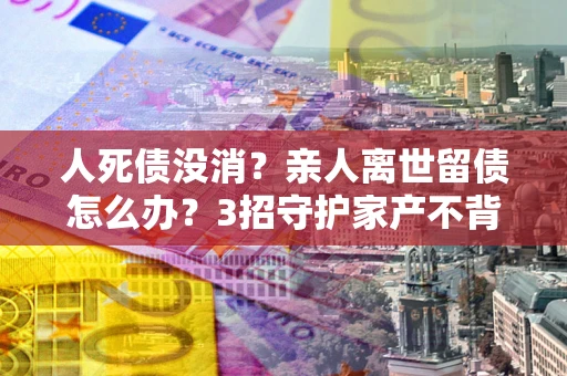 北京人死债没消？亲人离世留债怎么办？3招守护家产不背锅