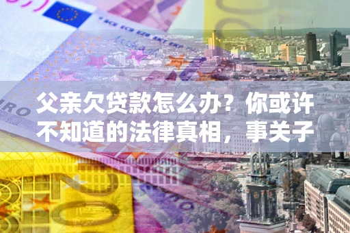 北京父亲欠贷款怎么办？你或许不知道的法律真相，事关子女未来