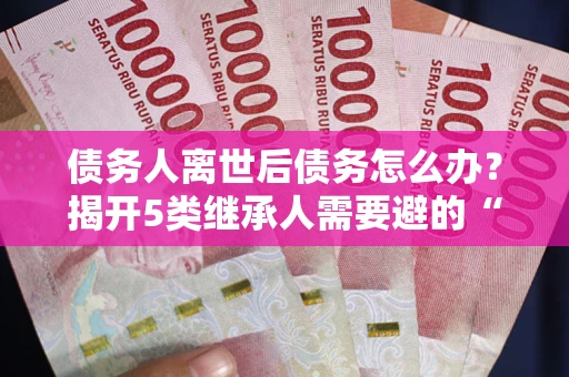 北京债务人离世后债务怎么办？揭开5类继承人需要避的“坑”