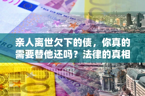北京亲人离世欠下的债，你真的需要替他还吗？法律的真相或许与你想的不一样